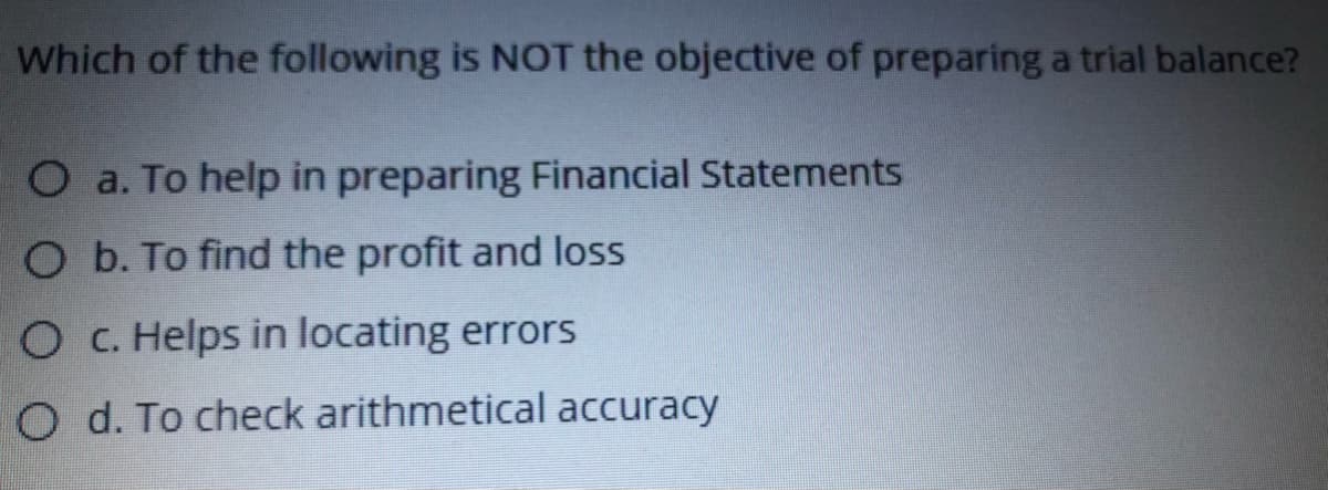 Which of the following is NOT the objective of preparing a trial balance?
O a. To help in preparing Financial Statements
O b. To find the profit and loss
O C. Helps in locating errors
O d. To check arithmetical accuracy
