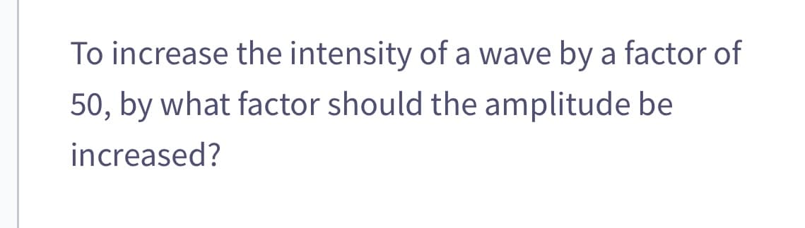To increase the intensity of a wave by a factor of
50, by what factor should the amplitude be
increased?