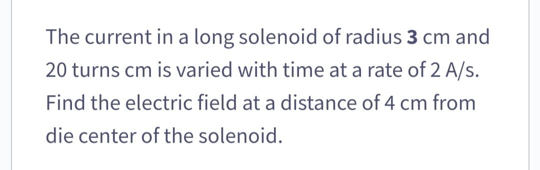 The current in a long solenoid of radius 3 cm and
20 turns cm is varied with time at a rate of 2 A/s.
Find the electric field at a distance of 4 cm from
die center of the solenoid.