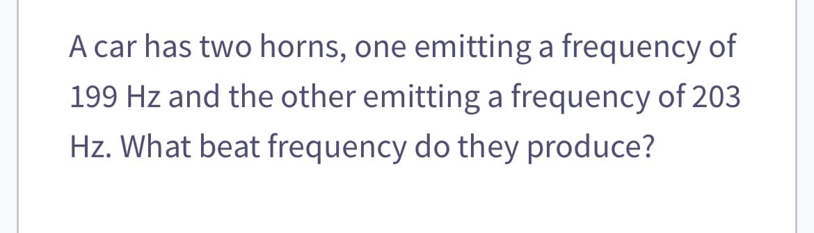 A car has two horns, one emitting a frequency of
199 Hz and the other emitting a frequency of 203
Hz. What beat frequency do they produce?