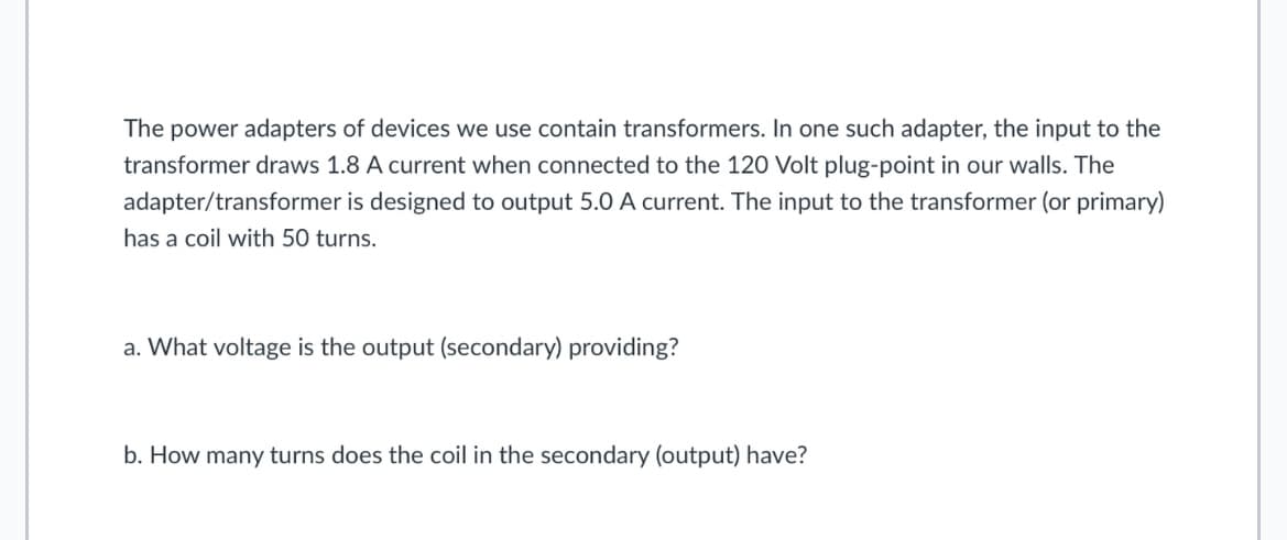 The power adapters of devices we use contain transformers. In one such adapter, the input to the
transformer draws 1.8 A current when connected to the 120 Volt plug-point in our walls. The
adapter/transformer is designed to output 5.0 A current. The input to the transformer (or primary)
has a coil with 50 turns.
a. What voltage is the output (secondary) providing?
b. How many turns does the coil in the secondary (output) have?