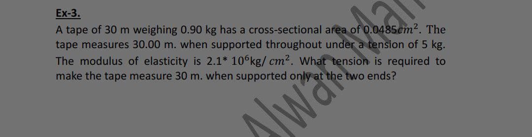 Ex-3.
A tape of 30 m weighing 0.90 kg has a cross-sectional area of 0.0485cm². The
tape measures 30.00 m. when supported throughout under a tension of 5 kg.
The modulus of elasticity is 2.1* 10 kg/ cm². What tension is required to
make the tape measure 30 m. when supported only at the two ends?
lwakd
