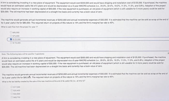 A firm is considering investing in a new piece of equipment. The equipment would cost $500,000 and would have shipping and installation cost of $125,000. If purchased, the machine
would have an estimated useful life of 5 years and would be depreciated via a 5-year MACRS schedule (e, 20.0%, 32.0%, 19.2 %, 11.5%, 11.5%, and 5.8%). Adoption of the project
would also require an increase in working capital of $50,000. If the new equipment is purchased, an old piece of equipment (which is still useable for 5 more years) could be sold for
$30,000. The old machine had been depreciated on a straight line basis and currently has a book value of zero.
The machine would generate annual incremental revenues of $250,000 and annual incremental expenses of $50,000. It is estimated that the machine can be sold as scrap at the end of
its 5 year useful life for $80,000. The required return on projects of this nature is 14% and the firm's marginal tax rate is 40%.
What is cash flow from the project for year 17
$45,000
$75,000
$125,000
$170,000
Note: The following data will be used for 5 questions:
A firm is considering investing in a new piece of equipment. The equipment would cost $500,000 and would have shipping and installation cost of $125,000. If purchased, the machine
would have an estimated useful life of 5 years and would be depreciated via a 5-year MACRS schedule (.e., 20.0%, 32.0%, 19.2%, 11.5%, 11.5%, and 5.8%). Adoption of the project
would also require an increase in working capital of $50,000. If the new equipment is purchased, an old piece of equipment (which is still useable for 5 more years) could be sold for
$30,000. The old machine had been depreciated on a straight line basis and currently has a book value of zero.
The machine would generate annual incremental revenues of $250,000 and annual incremental expenses of $50.000. It is estimated that the machine can be sold as scrap at the end of
its 5 year useful Me for $80,000. The required return on projects of this nature is 14% and the firm's marginal tax rate is 40%
What is the tax liability created by the sale of the new machine at the end of its useful ife (e, at time 6)?
$17.500
$20,400
$32,000
$43,750