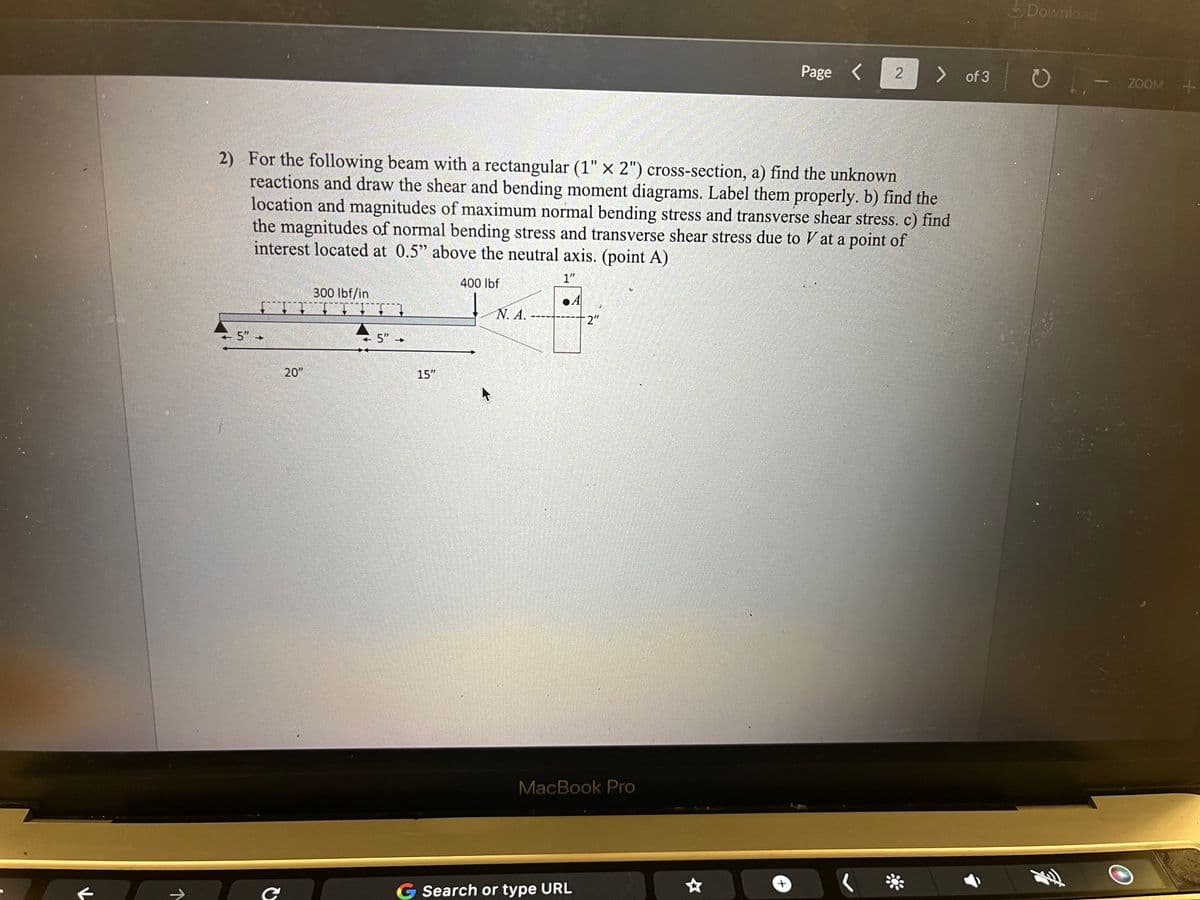 K
Page
2
> of 3
2) For the following beam with a rectangular (1" x 2") cross-section, a) find the unknown
reactions and draw the shear and bending moment diagrams. Label them properly. b) find the
location and magnitudes of maximum normal bending stress and transverse shear stress. c) find
the magnitudes of normal bending stress and transverse shear stress due to V at a point of
interest located at 0.5" above the neutral axis. (point A)
5"
+
300 lbf/in
ΤΤΤΙ
5"
400 lbf
1"
A
N. A.
2"
↓
20"
C
15"
MacBook Pro
G Search or type URL
+
Download
- Q
ZOOM +