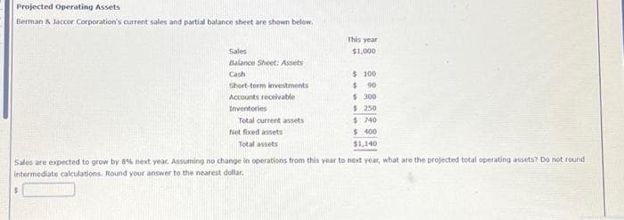 Projected Operating Assets
Berman & Jaccor Corporation's current sales and partial balance sheet are shown below.
Sales
Balance Sheet: Assets
Cash
$
Short-term investments
Accounts receivable
Inventories
Total current assets
Net fixed assets
Total assets
This year
$1,000
$100
$ 90
$ 300
$250
$740
$400
$1,140
Sales are expected to grow by 8% next year. Assuming no change in operations from this year to next year, what are the projected total operating assets? Do not round
intermediate calculations. Round your answer to the nearest dollar.