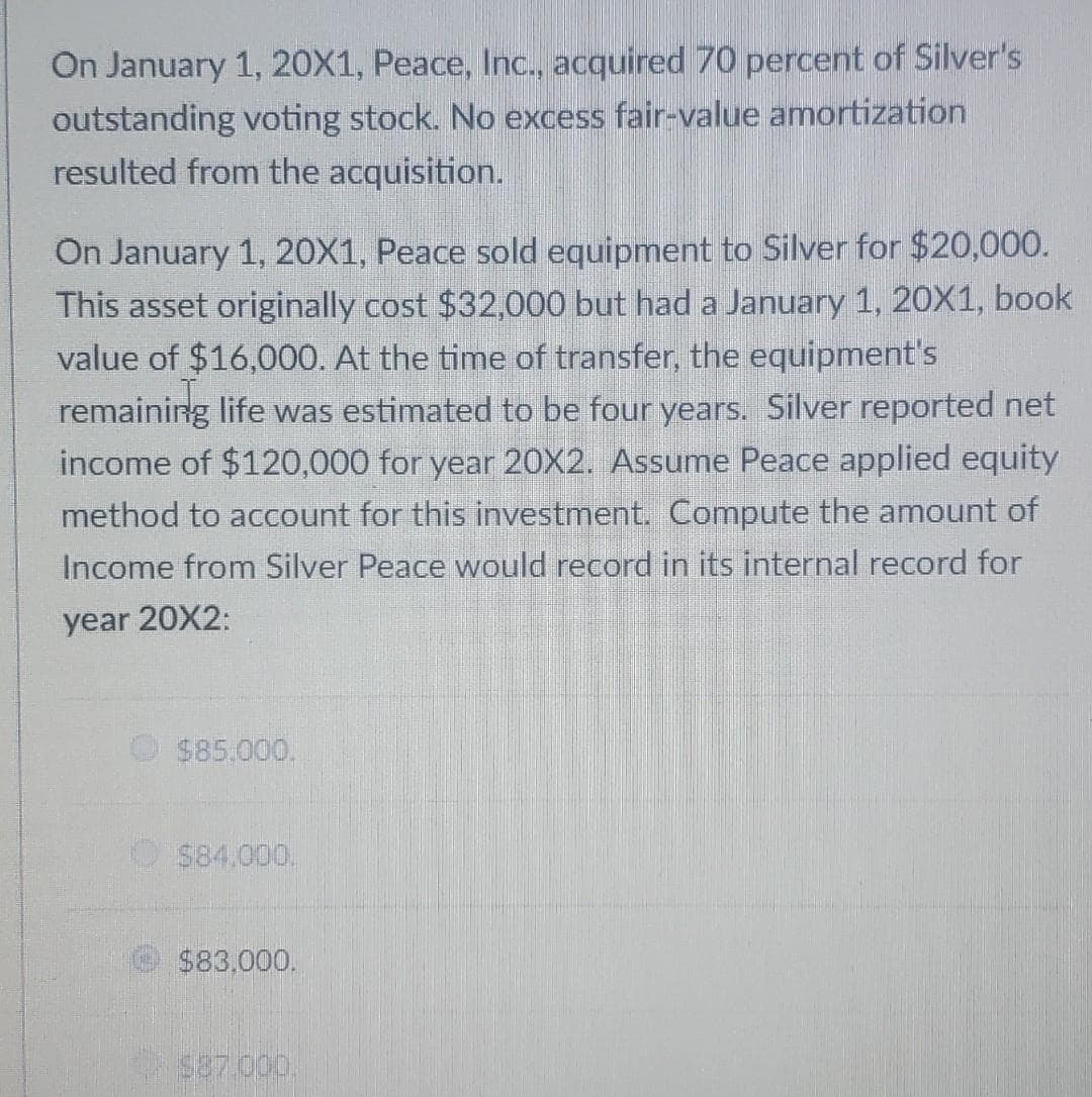 On January 1, 20X1, Peace, Inc., acquired 70 percent of Silver's
outstanding voting stock. No excess fair-value amortization
resulted from the acquisition.
On January 1, 20X1, Peace sold equipment to Silver for $20,000.
This asset originally cost $32,000 but had a January 1, 20X1, book
value of $16,000. At the time of transfer, the equipment's
remaining life was estimated to be four years. Silver reported net
income of $120,000 for year 20X2. Assume Peace applied equity
method to account for this investment. Compute the amount of
Income from Silver Peace would record in its internal record for
year 20X2:
$85,000.
$84.000.
$83,000.
587.000.