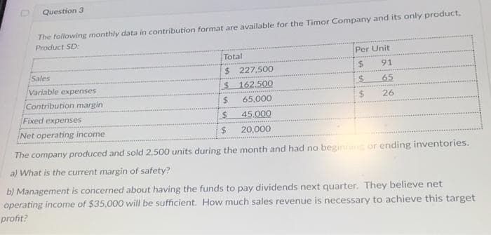 Question 3
The following monthly data in contribution format are available for the Timor Company and its only product.
Product SD:
Sales
Variable expenses
Contribution margin
Fixed expenses
Net operating income
Total
$
$
$
$
$
227,500
162.500
65,000
45.000
20,000
Per Unit
$
$
$
91
65
26
The company produced and sold 2,500 units during the month and had no beginning or ending inventories.
a) What is the current margin of safety?
b) Management is concerned about having the funds to pay dividends next quarter. They believe net
operating income of $35,000 will be sufficient. How much sales revenue is necessary to achieve this target
profit?