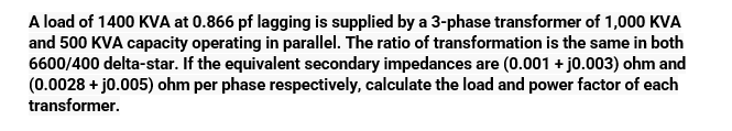 A load of 1400 KVA at 0.866 pf lagging is supplied by a 3-phase transformer of 1,000 KVA
and 500 KVA capacity operating in parallel. The ratio of transformation is the same in both
6600/400 delta-star. If the equivalent secondary impedances are (0.001 + j0.003) ohm and
(0.0028 + j0.005) ohm per phase respectively, calculate the load and power factor of each
transformer.