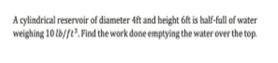 A cylindrical reservoir of diameter 4ft and height 6ft is half-full of water
weighing 10 lb/fe. Find the work done emptying the water over the top.