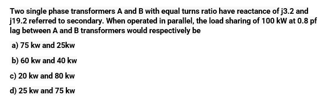 Two single phase transformers A and B with equal turns ratio have reactance of j3.2 and
j19.2 referred to secondary. When operated in parallel, the load sharing of 100 kW at 0.8 pf
lag between A and B transformers would respectively be
a) 75 kw and 25kw
b) 60 kw and 40 kw
c)
20 kw and 80 kw
d) 25 kw and 75 kw