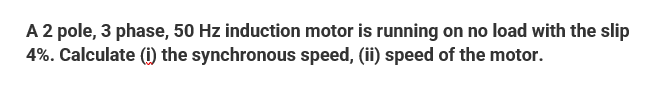 A 2 pole, 3 phase, 50 Hz induction motor is running on no load with the slip
4%. Calculate (i) the synchronous speed, (ii) speed of the motor.