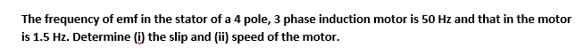 The frequency of emf in the stator of a 4 pole, 3 phase induction motor is 50 Hz and that in the motor
is 1.5 Hz. Determine (i) the slip and (ii) speed of the motor.