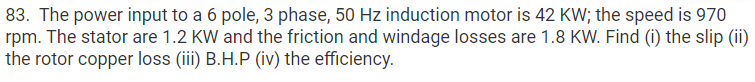 83. The power input to a 6 pole, 3 phase, 50 Hz induction motor is 42 KW; the speed is 970
rpm. The stator are 1.2 KW and the friction and windage losses are 1.8 KW. Find (i) the slip (ii)
the rotor copper loss (iii) B.H.P (iv) the efficiency.