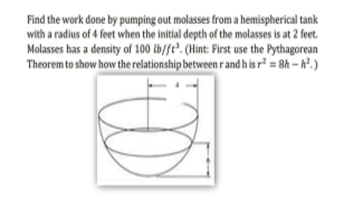 Find the work done by pumping out molasses from a hemispherical tank
with a radius of 4 feet when the initial depth of the molasses is at 2 feet.
Molasses has a density of 100 lb/ft. (Hint: First use the Pythagorean
Theorem to show how the relationship between r and his r² = 8h-².)
00