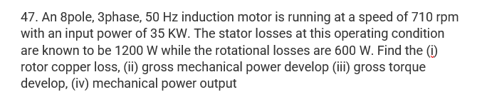 47. An 8pole, 3phase, 50 Hz induction motor is running at a speed of 710 rpm
with an input power of 35 KW. The stator losses at this operating condition
are known to be 1200 W while the rotational losses are 600 W. Find the (i)
rotor copper loss, (ii) gross mechanical power develop (iii) gross torque
develop, (iv) mechanical power output