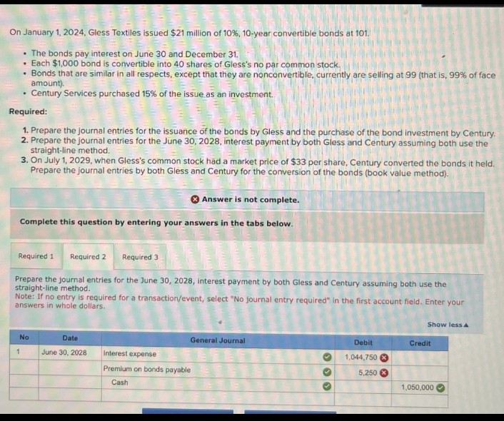 On January 1, 2024, Gless Textiles issued $21 million of 10%, 10-year convertible bonds at 101.
The bonds pay interest on June 30 and December 31.
Each $1,000 bond is convertible into 40 shares of Gless's no par common stock.
Bonds that are similar in all respects, except that they are nonconvertible, currently are selling at 99 (that is, 99% of face
amount).
Century Services purchased 15% of the issue as an investment.
Required:
1. Prepare the journal entries for the issuance of the bonds by Gless and the purchase of the bond investment by Century.
2. Prepare the journal entries for the June 30, 2028, interest payment by both Gless and Century assuming both use the
straight-line method.
3. On July 1, 2029, when Gless's common stock had a market price of $33 per share, Century converted the bonds it held.
Prepare the journal entries by both Gless and Century for the conversion of the bonds (book value method).
Answer is not complete.
Complete this question by entering your answers in the tabs below.
Required 1 Required 2 Required 3
Prepare the journal entries for the June 30, 2028, interest payment by both Gless and Century assuming both use the
straight-line method.
Note: If no entry is required for a transaction/event, select "No journal entry required" in the first account field. Enter your
answers in whole dollars.
No
Date
1
June 30, 2028
Interest expense
Premium on bonds payable
Cash
General Journal
Show less A
Debit
Credit
1,044,750x
5,250
1,050,000