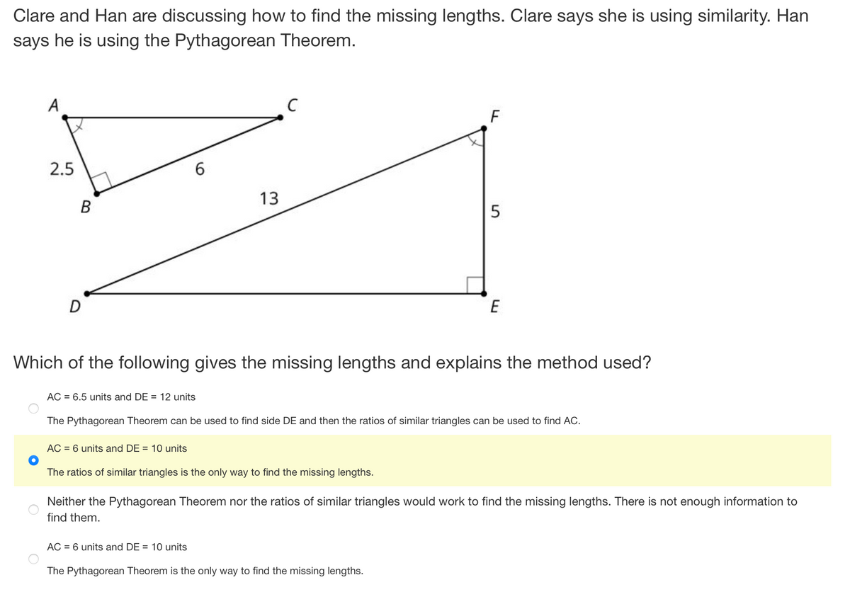 Clare and Han are discussing how to find the missing lengths. Clare says she is using similarity. Han
says he is using the Pythagorean Theorem.
A
2.5
B
6
AC = 6.5 units and DE = 12 units
AC = 6 units and DE = 10 units
13
C
Which of the following gives the missing lengths and explains the method used?
AC = 6 units and DE = 10 units
The ratios of similar triangles is the only way to find the missing lengths.
F
The Pythagorean Theorem can be used to find side DE and then the ratios of similar triangles can be used to find AC.
5
E
The Pythagorean Theorem is the only way to find the missing lengths.
Neither the Pythagorean Theorem nor the ratios of similar triangles would work to find the missing lengths. There is not enough information to
find them.