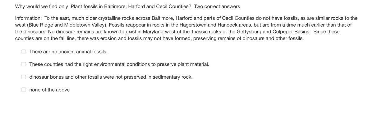 Why would we find only Plant fossils in Baltimore, Harford and Cecil Counties? Two correct answers
Information: To the east, much older crystalline rocks across Baltimore, Harford and parts of Cecil Counties do not have fossils, as are similar rocks to the
west (Blue Ridge and Middletown Valley). Fossils reappear in rocks in the Hagerstown and Hancock areas, but are from a time much earlier than that of
the dinosaurs. No dinosaur remains are known to exist in Maryland west of the Triassic rocks of the Gettysburg and Culpeper Basins. Since these
counties are on the fall line, there was erosion and fossils may not have formed, preserving remains of dinosaurs and other fossils.
0
00
There are no ancient animal fossils.
These counties had the right environmental conditions to preserve plant material.
dinosaur bones and other fossils were not preserved in sedimentary rock.
none of the above