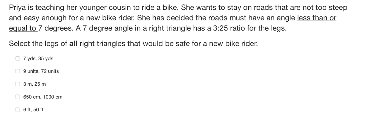 Priya is teaching her younger cousin to ride a bike. She wants to stay on roads that are not too steep
and easy enough for a new bike rider. She has decided the roads must have an angle less than or
equal to 7 degrees. A 7 degree angle in a right triangle has a 3:25 ratio for the legs.
Select the legs of all right triangles that would be safe for a new bike rider.
7 yds, 35 yds
9 units, 72 units
3 m, 25 m
650 cm, 1000 cm
6 ft, 50 ft