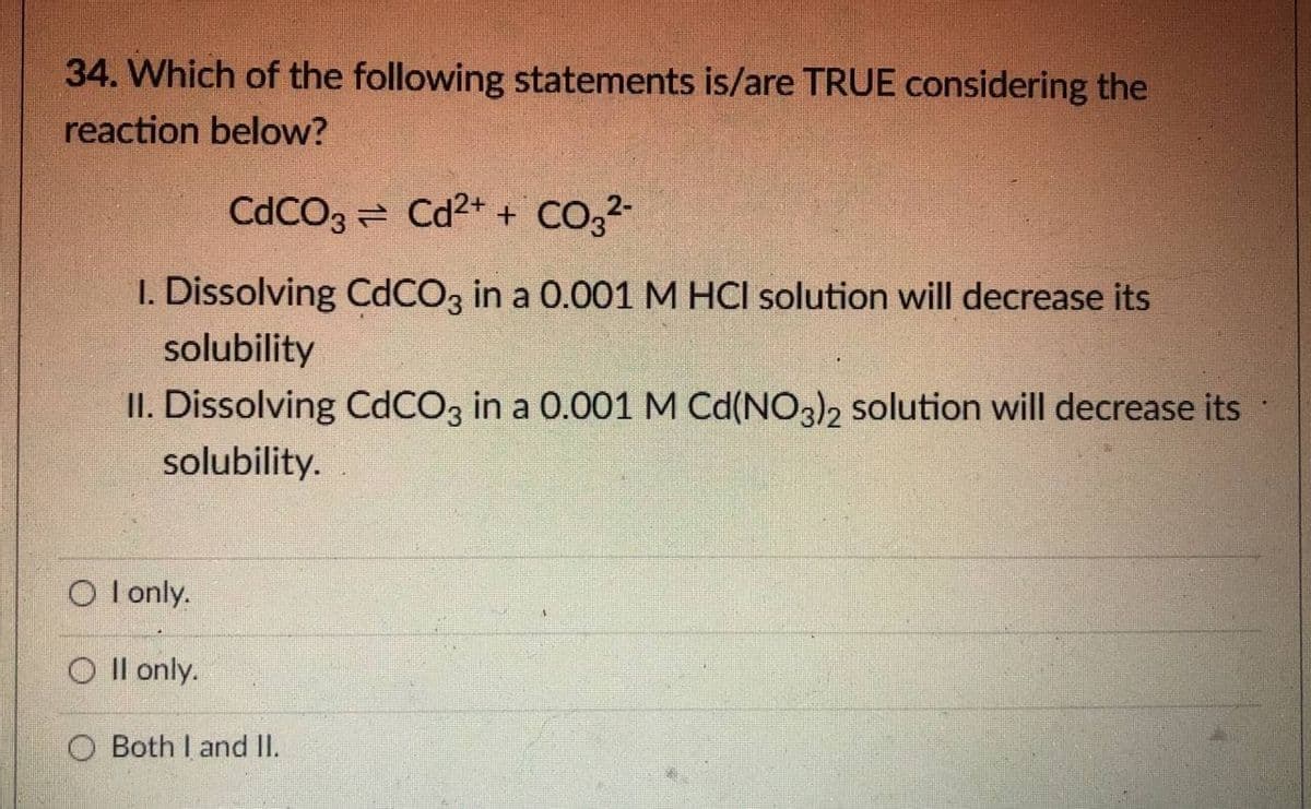 34. Which of the following statements is/are TRUE considering the
reaction below?
CdCO3 = Cd2+ + CO,2-
1. Dissolving CdCO3 in a 0.001 M HCI solution will decrease its
solubility
II. Dissolving CDCO3 in a 0.001 M Cd(NO3), solution will decrease its
solubility.
O l only.
O Il only.
O Both I and II.
