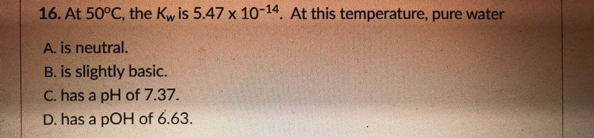 16. At 50°C, the Kw is 5.47 x 10-14. At this temperature, pure water
A. is neutral.
B. is slightly basic.
C. has a pH of 7.37.
D. has a pOH of 6.63.
