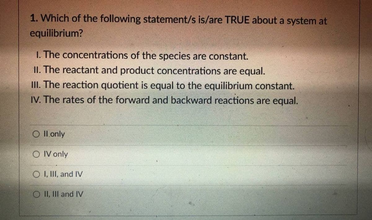 1. Which of the following statement/s is/are TRUE about a system at
equilibrium?
I. The concentrations of the species are constant.
II. The reactant and product concentrations are equal.
III. The reaction quotient is equal to the equilibrium constant.
IV. The rates of the forward and backward reactions are equal.
O Il only
O IV only
O I, II, and IV
O II, III and IV
