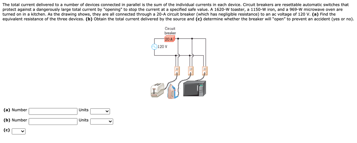 The total current delivered to a number of devices connected in parallel is the sum of the individual currents in each device. Circuit breakers are resettable automatic switches that
protect against a dangerously large total current by "opening" to stop the current at a specified safe value. A 1620-W toaster, a 1150-W iron, and a 969-W microwave oven are
turned on in a kitchen. As the drawing shows, they are all connected through a 20-A circuit breaker (which has negligible resistance) to an ac voltage of 120 V. (a) Find the
equivalent resistance of the three devices. (b) Obtain the total current delivered by the source and (c) determine whether the breaker will "open" to prevent an accident (yes or no).
Circuit
breaker
20 A
120 V
%3D
(a) Number
Units
(b) Number
Units
(c)
