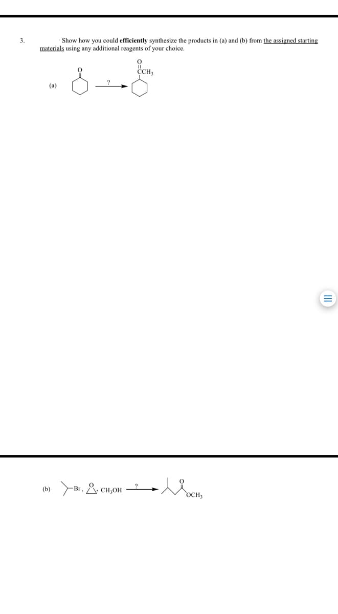 3.
Show how you could efficiently synthesize the products in (a) and (b) from the assigned starting
materials using any additional reagents of your choice.
CCH
(а)
Br. & CH,OH
(b)
OCH
