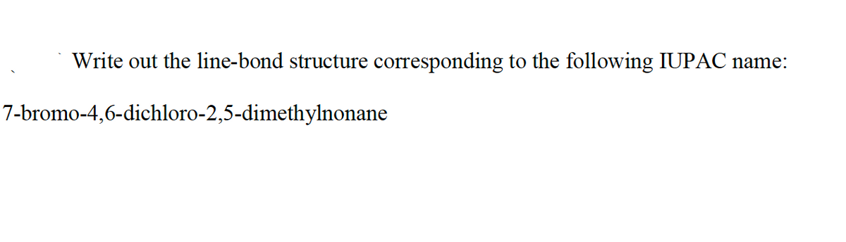 Write out the line-bond structure corresponding to the following IUPAC name:
7-bromo-4,6-dichloro-2,5-dimethylnonane
