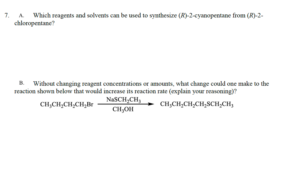 7.
А.
Which reagents and solvents can be used to synthesize (R)-2-cyanopentane from (R)-2-
chloropentane?
В.
Without changing reagent concentrations or amounts, what change could one make to the
reaction shown below that would increase its reaction rate (explain your reasoning)?
NaSCH,CH3
CH;CH,CH,CH,Br
CH;CH,CH,CH,SCH,CH3
CH3OH
