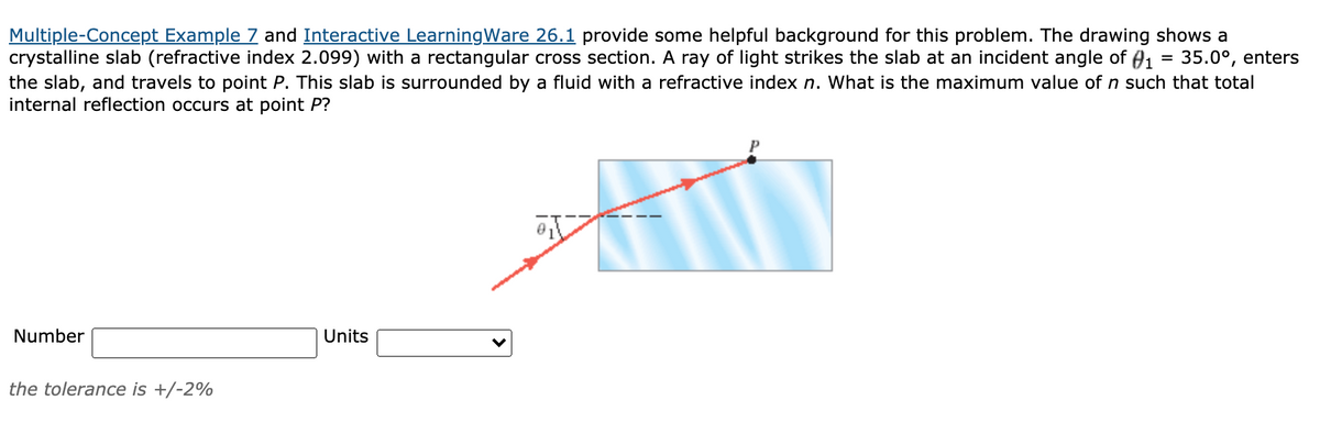 Multiple-Concept Example 7 and Interactive LearningWare 26.1 provide some helpful background for this problem. The drawing shows a
crystalline slab (refractive index 2.099) with a rectangular cross section. A ray of light strikes the slab at an incident angle of A1 = 35.0°, enters
the slab, and travels to point P. This slab is surrounded by a fluid with a refractive index n. What is the maximum value of n such that total
internal reflection occurs at point P?
%3D
Number
Units
the tolerance is +/-2%
