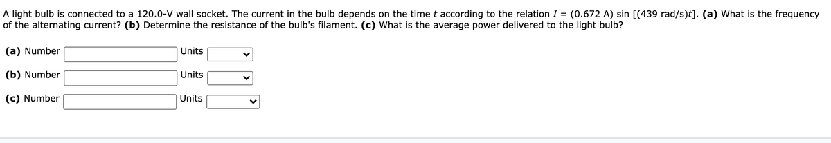 A light bulb is connected to a 120.0-V wall socket. The current in the bulb depends on the time t according to the relation I =
of the alternating current? (b) Determine the resistance of the bulb's filament. (c) What is the average power delivered to the light bulb?
(0.672 A) sin [(439 rad/s)t]. (a) What is the frequency
(a) Number
Units
(b) Number
Units
(c) Number
Units
