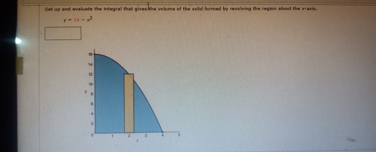 Set up and evaluate the integral that gives khe volume of the solid formed by revolving the region about the x-axis.
y = 16 - x2
12
2-
