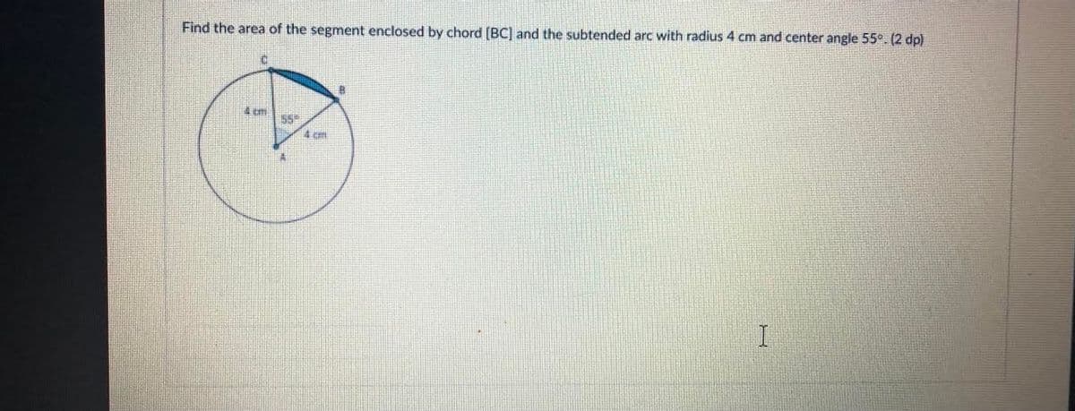 Find the area of the segment enclosed by chord [BC) and the subtended arc with radius 4 cm and center angle 55°. (2 dp)
55
