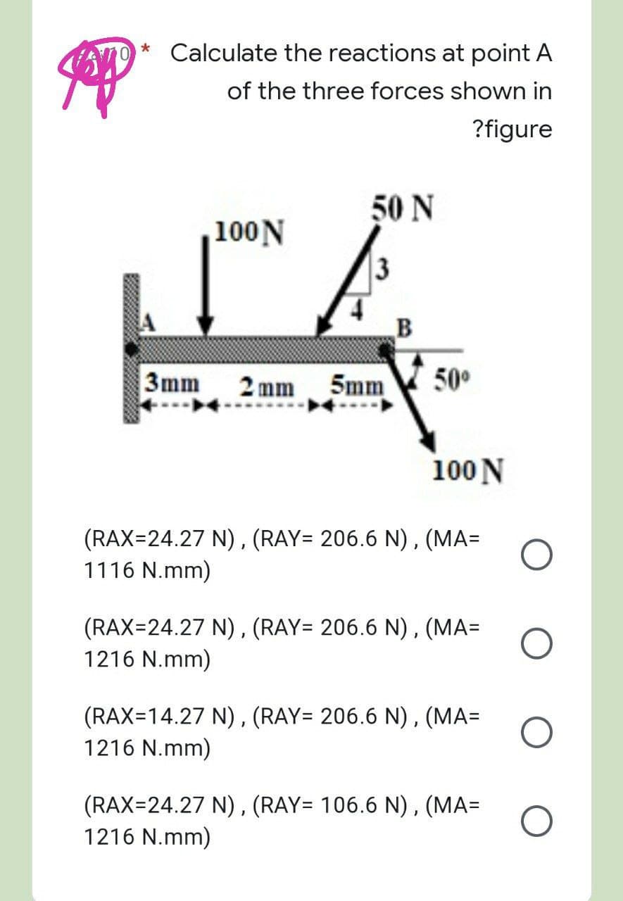 *
Calculate the reactions at point A
of the three forces shown in
?figure
50 N
,100 N
3
3mm 2mm 5mm
50⁰
100 N
(RAX=24.27 N), (RAY= 206.6 N), (MA=
1116 N.mm)
(RAX=24.27 N), (RAY= 206.6 N), (MA=
1216 N.mm)
(RAX=14.27 N), (RAY= 206.6 N), (MA=
1216 N.mm)
(RAX=24.27 N), (RAY= 106.6 N), (MA=
1216 N.mm)
Jopp
WALT
B
O
O
O