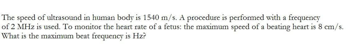 The speed of ultrasound in human body is 1540 m/s. A procedure is performed with a frequency
of 2 MHz is used. To monitor the heart rate of a fetus: the maximum speed of a beating heart is 8 cm/s.
What is the maximum beat frequency is Hz?