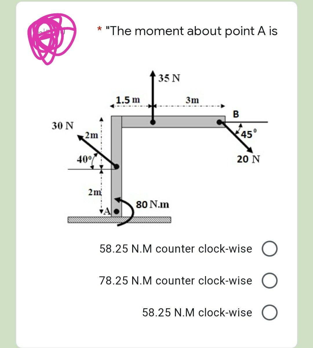 30 N
* "The moment about point A is
35 N
1.5 m
B
40%
2m
45°
20 N
80 N.m
A
58.25 N.M counter clock-wise O
78.25 N.M counter clock-wise O
58.25 N.M clock-wise O
3m
2m²