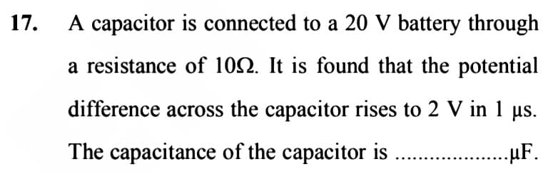 17.
A capacitor is connected to a 20 V battery through
a resistance of 102. It is found that the potential
difference across the capacitor rises to 2 V in 1 µs.
The capacitance of the capacitor is
..μF.