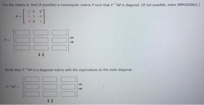 For the matrix A, find (if possible) a nonsingular matrix P such that P-AP is diagonal. (If not possible, enter IMPOSSIBLE.)
-30
A =
15-4
40
Verify that PAP Is a diagonal matrix with the eigenvalues on the main diagonal.
p-IAP -
