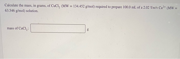 Calculate the mass, in grams, of CuCl, (MW = 134.452 g/mol) required to prepare 100.0 mL of a 2.02 %w/v Cu²+ (MW =
63.546 g/mol) solution.
