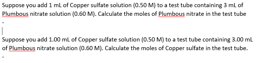 Suppose you add 1 ml of Copper sulfate solution (0.50 M) to a test tube containing 3 mL of
Plumbous nitrate solution (0.60 M). Calculate the moles of Plumbous nitrate in the test tube
Suppose you add 1.00 ml of Copper sulfate solution (0.50 M) to a test tube containing 3.00 mL
of Plumbous nitrate solution (0.60 M). Calculate the moles of Copper sulfate in the test tube.
