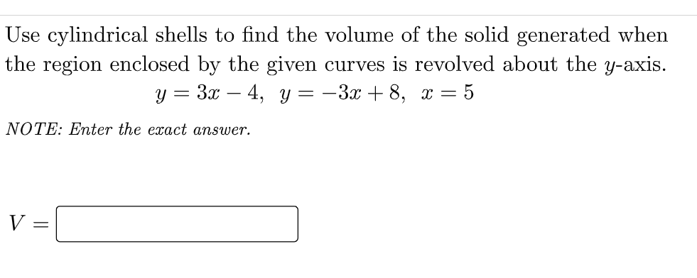 Use cylindrical shells to find the volume of the solid generated when
the region enclosed by the given curves is revolved about the y-axis.
y = 3x – 4, y = -3x + 8, x = 5
NOTE: Enter the exact answer.
V
