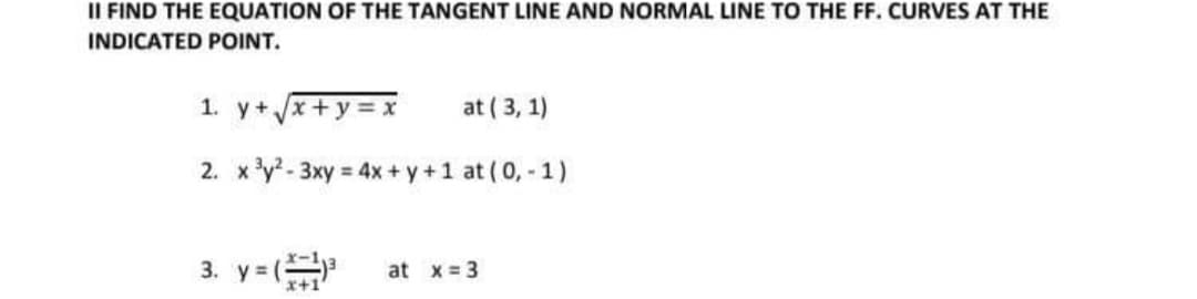 II FIND THE EQUATION OF THE TANGENT LINE AND NORMAL LINE TO THE FF. CURVES AT THE
INDICATED POINT.
1. y+x+y= x
at ( 3, 1)
2. x'y? - 3xy = 4x + y +1 at (0, - 1)
3. y =
at x = 3
x+1
