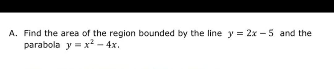 A. Find the area of the region bounded by the line y = 2x – 5 and the
parabola y = x² – 4x.
