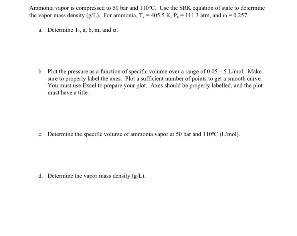 Ammonia vapor is compressed to 50 bar and 110°C. Use the SRK equation of state to determine
the vapor mass density (g/L). For ammonia, Te = 405.5 K, P = 111.3 atm, and = 0.257.
a. Determine Tr, a, b, m, and a.
b. Plot the pressure as a function of specific volume over a range of 0.05-5 L/mol. Make
sure to properly label the axes. Plot a sufficient number of points to get a smooth curve.
You must use Excel to prepare your plot. Axes should be properly labelled, and the plot
must have a title.
c. Determine the specific volume of ammonia vapor at 50 bar and 110°C (L/mol).
d. Determine the vapor mass density (g/L).