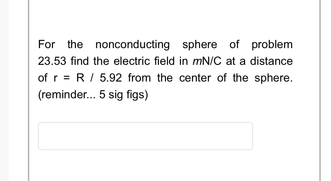 For the nonconducting sphere of problem
23.53 find the electric field in mN/C at a distance
of r = R / 5.92 from the center of the sphere.
(reminder... 5 sig figs)