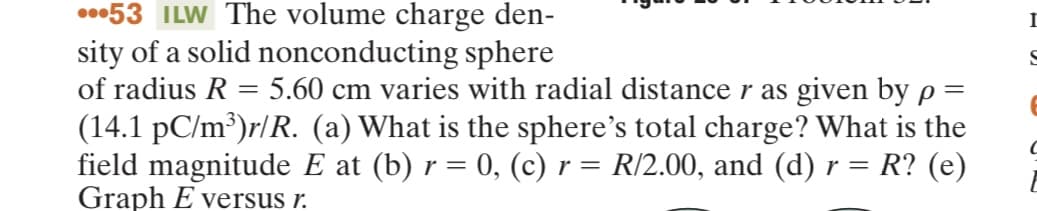 ...53 ILW The volume charge den-
sity of a solid nonconducting sphere
of radius R = 5.60 cm varies with radial distance r as given by p=
(14.1 pC/m³)r/R. (a) What is the sphere's total charge? What is the
field magnitude E at (b) r = 0, (c) r = R/2.00, and (d) r = R? (e)
Graph E versus r.
I
S