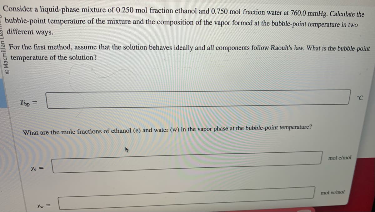 Consider a liquid-phase mixture of 0.250 mol fraction ethanol and 0.750 mol fraction water at 760.0 mmHg. Calculate the
bubble-point temperature of the mixture and the composition of the vapor formed at the bubble-point temperature in two
different ways.
Macm
For the first method, assume that the solution behaves ideally and all components follow Raoult's law. What is the bubble-point
temperature of the solution?
Tbp=
What are the mole fractions of ethanol (e) and water (w) in the vapor phase at the bubble-point temperature?
Ye =
yw =
mol e/mol
mol w/mol
°C