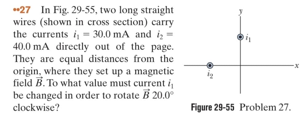 27 In Fig. 29-55, two long straight
wires (shown in cross section) carry
the currents i₁ = 30.0 mA and i
40.0 mA directly out of the page.
They are equal distances from the
origin, where they set up a magnetic
field B. To what value must current i₁
be changed in order to rotate B 20.0°
clockwise?
y
Dil
Figure 29-55 Problem 27.
x