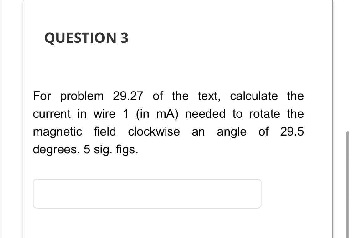 QUESTION 3
For problem 29.27 of the text, calculate the
current in wire 1 (in mA) needed to rotate the
magnetic field clockwise an angle of 29.5
degrees. 5 sig. figs.